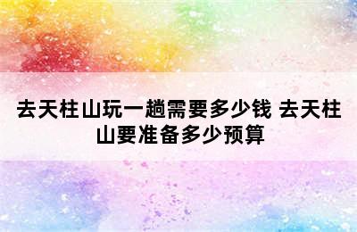 去天柱山玩一趟需要多少钱 去天柱山要准备多少预算